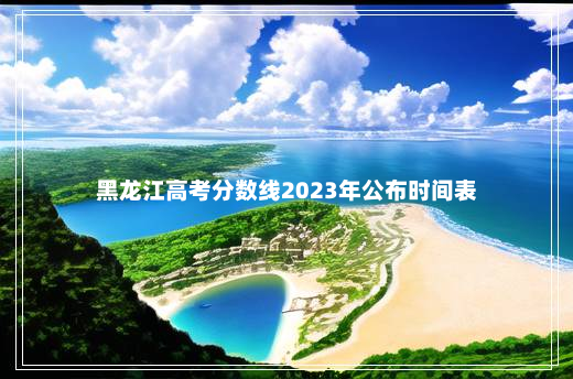 黑龙江高考分数线2023年公布时间表