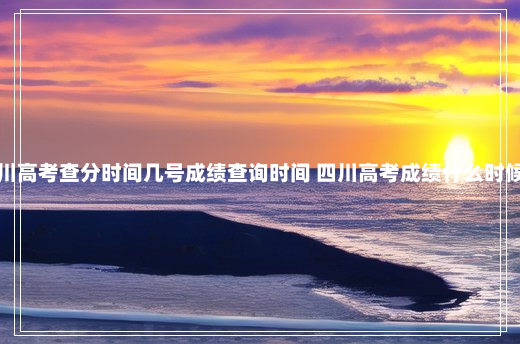 四川高考查分时间几号成绩查询时间 四川高考成绩什么时候出