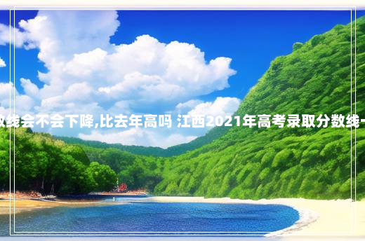 江西高考分数线会不会下降,比去年高吗 江西2021年高考录取分数线一本二本理科