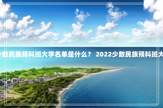 2022少数民族预科班大学名单是什么？ 2022少数民族预科班大学名单