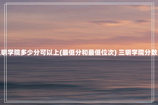 三明学院多少分可以上(最低分和最低位次) 三明学院分数线