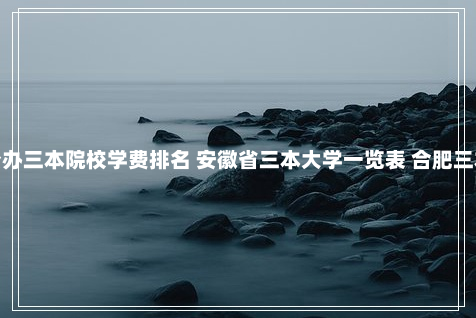 安徽公办三本院校学费排名 安徽省三本大学一览表 合肥三本院校