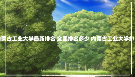 内蒙古工业大学最新排名 全国排名多少 内蒙古工业大学排名