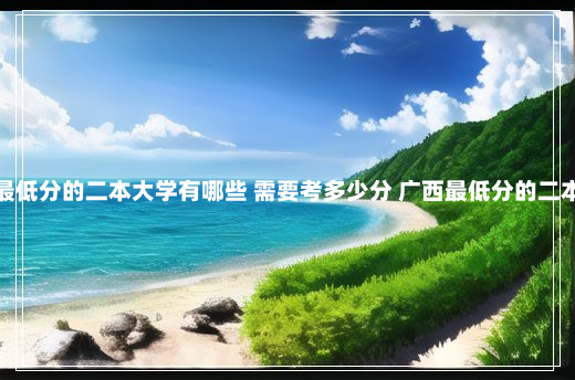 广西最低分的二本大学有哪些 需要考多少分 广西最低分的二本大学