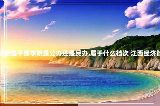 江西经济管理干部学院是公办还是民办,属于什么档次 江西经济管理干部