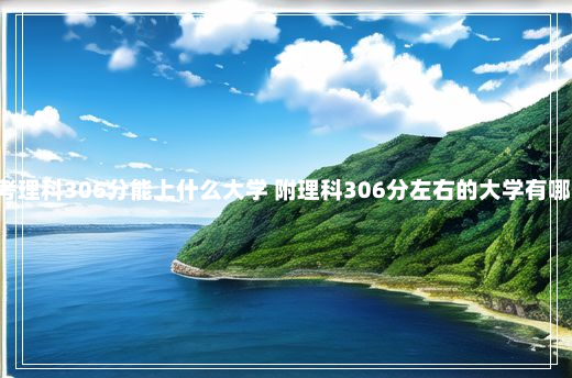 内蒙古高考理科306分能上什么大学 附理科306分左右的大学有哪些 55125