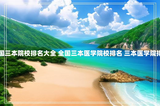 全国三本院校排名大全 全国三本医学院校排名 三本医学院排名