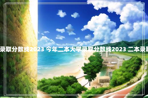 今年二本大学录取分数线2023 今年二本大学录取分数线2023 二本录取分数线2023