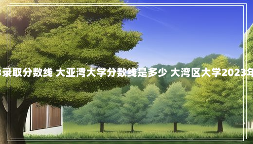 大湾区大学2023录取分数线 大亚湾大学分数线是多少 大湾区大学2023年招生本科分数线