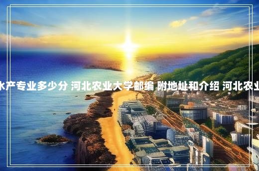 河北农业大学水产专业多少分 河北农业大学邮编 附地址和介绍 河北农业大学海洋学院