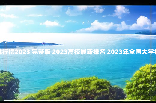 全国高校排行榜2023 完整版 2023高校最新排名 2023年全国大学排行榜最新