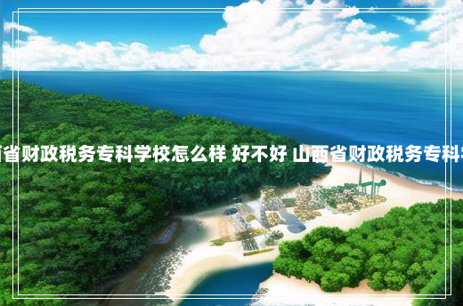 山西省财政税务专科学校怎么样 好不好 山西省财政税务专科学校