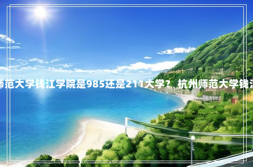 杭州师范大学钱江学院是985还是211大学？ 杭州师范大学钱江学院