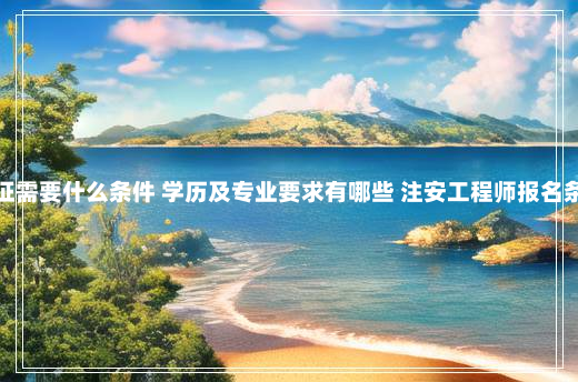 考注安证需要什么条件 学历及专业要求有哪些 注安工程师报名条件要求