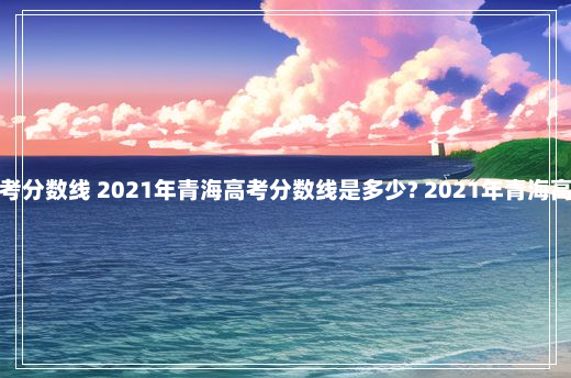 青海的高考分数线 2021年青海高考分数线是多少? 2021年青海高考分数线