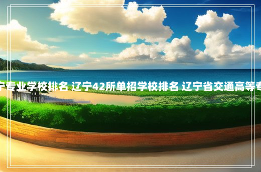 单招辽宁专业学校排名 辽宁42所单招学校排名 辽宁省交通高等专科学校