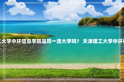 天津理工大学中环信息学院是双一流大学吗？ 天津理工大学中环信息学院