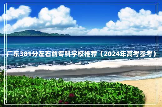 广东381分左右的专科学校推荐（2024年高考参考）