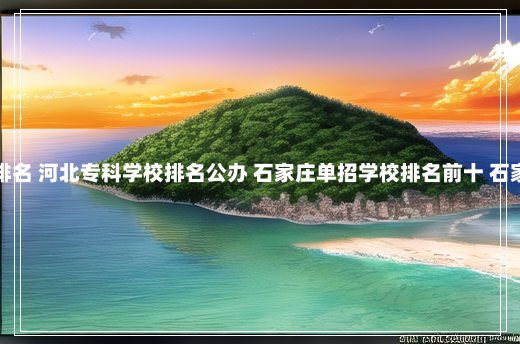 石家庄专科院校排名 河北专科学校排名公办 石家庄单招学校排名前十 石家庄专科学校排名