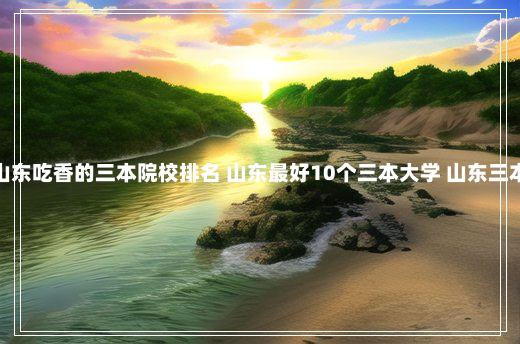 山东吃香的三本院校排名 山东最好10个三本大学 山东三本