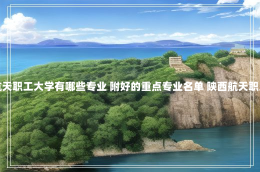 陕西航天职工大学有哪些专业 附好的重点专业名单 陕西航天职工大学