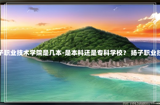 安徽扬子职业技术学院是几本-是本科还是专科学校？ 扬子职业技术学院