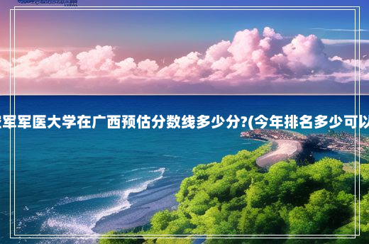 中国人民解放军空军军医大学在广西预估分数线多少分?(今年排名多少可以上) 空军军医大学