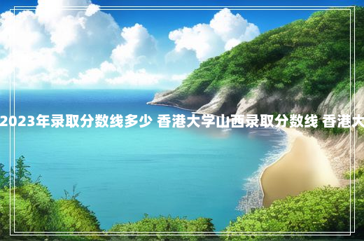 香港大学山西2023年录取分数线多少 香港大学山西录取分数线 香港大学录取分数线