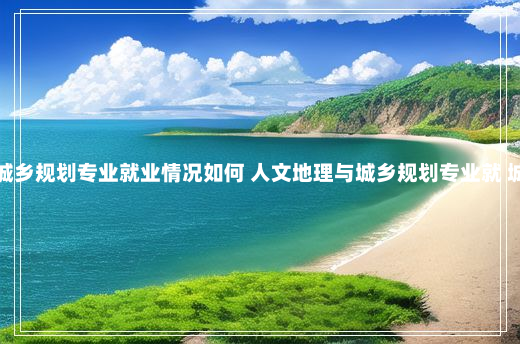 人文地理与城乡规划专业就业情况如何 人文地理与城乡规划专业就 城乡规划专业