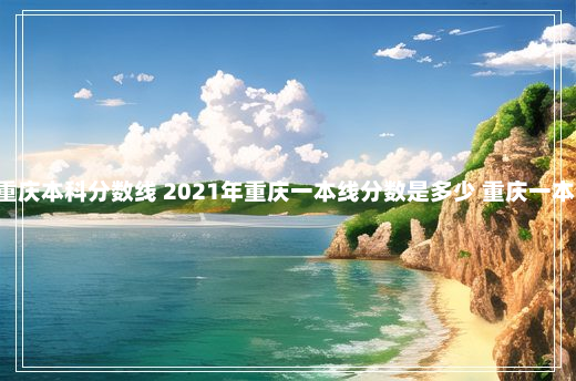 高考分数线重庆本科分数线 2021年重庆一本线分数是多少 重庆一本分数线2021