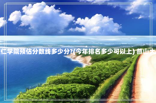 燕山大学里仁学院预估分数线多少分?(今年排名多少可以上) 燕山大学里仁学院