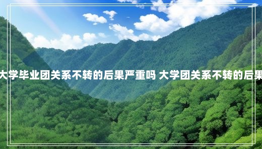 大学毕业团关系不转的后果严重吗 大学团关系不转的后果