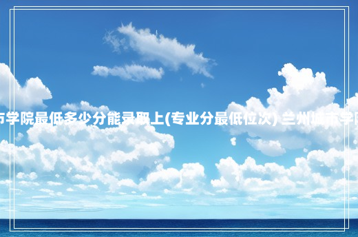 兰州城市学院最低多少分能录取上(专业分最低位次) 兰州城市学院分数线