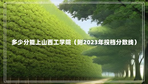 多少分能上山西工学院（附2023年投档分数线）