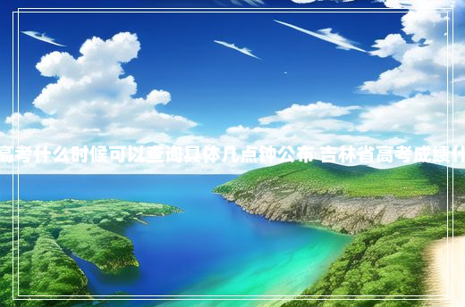 今年通化市高考什么时候可以查询具体几点钟公布 吉林省高考成绩什么时候出来