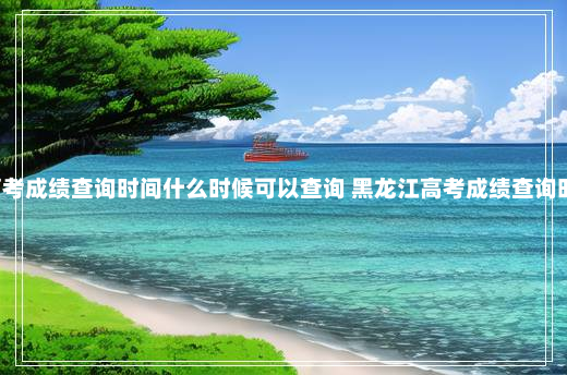 黑龙江高考成绩查询时间什么时候可以查询 黑龙江高考成绩查询时间2021