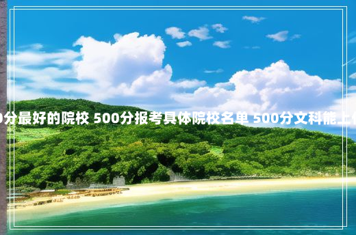 文科500分最好的院校 500分报考具体院校名单 500分文科能上什么大学