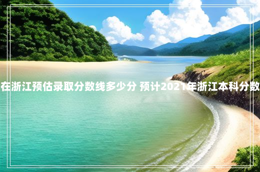 闽江学院在浙江预估录取分数线多少分 预计2021年浙江本科分数线是多少