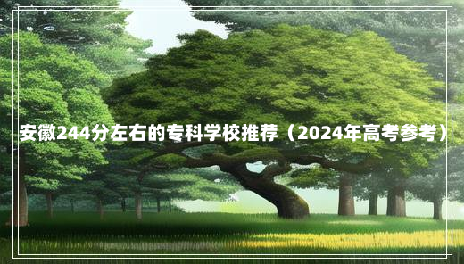 安徽244分左右的专科学校推荐（2024年高考参考）