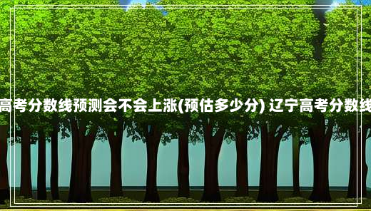 辽宁高考分数线预测会不会上涨(预估多少分) 辽宁高考分数线预测