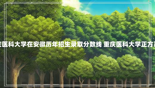 重庆医科大学在安徽历年招生录取分数线 重庆医科大学正方系统