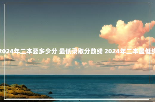 2024年二本要多少分 最低录取分数线 2024年二本最低线