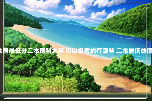2024全国最低分二本医科大学 可以报考的有哪些 二本最低的医科大学