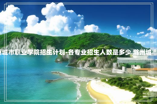 2024滁州城市职业学院招生计划-各专业招生人数是多少 滁州城市职业学院