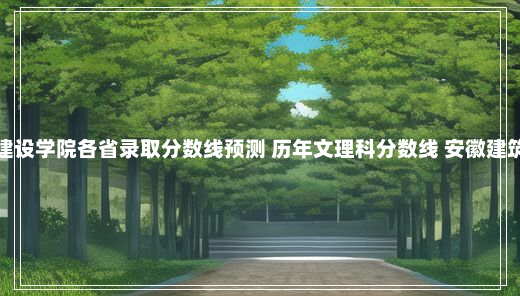 安徽建筑大学城市建设学院各省录取分数线预测 历年文理科分数线 安徽建筑大学城市建设学院