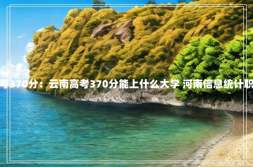 云南高考370分：云南高考370分能上什么大学 河南信息统计职业学院