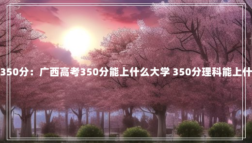 广西高考350分：广西高考350分能上什么大学 350分理科能上什么好大学