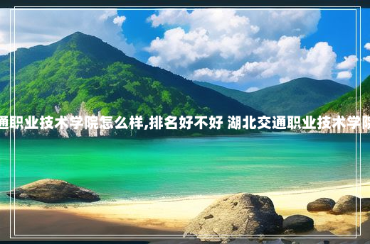 湖北交通职业技术学院怎么样,排名好不好 湖北交通职业技术学院怎么样