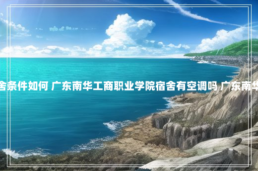 广东南华工商职业学院宿舍条件如何 广东南华工商职业学院宿舍有空调吗 广东南华工商职业学院的宿舍环境