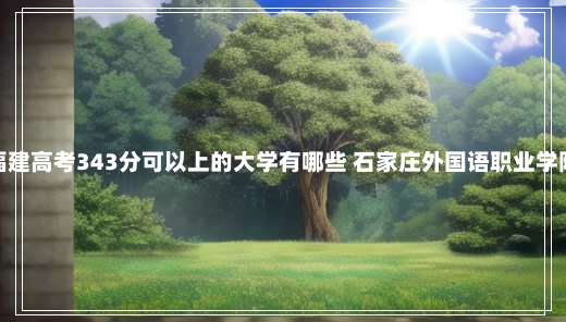 福建高考343分可以上的大学有哪些 石家庄外国语职业学院